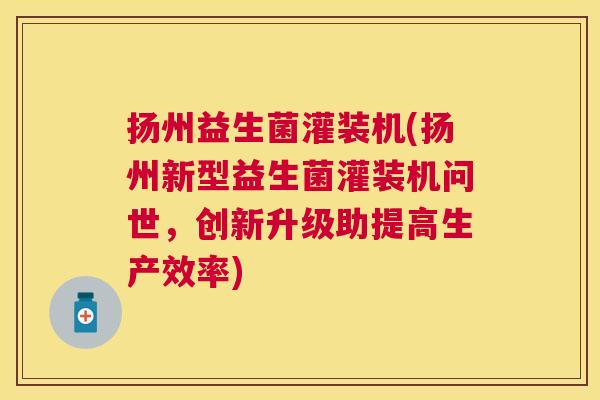 扬州益生菌灌装机(扬州新型益生菌灌装机问世，创新升级助提高生产效率)