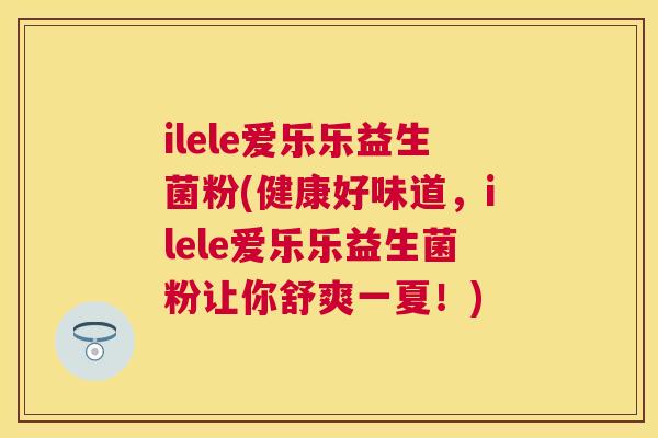 ilele爱乐乐益生菌粉(健康好味道，ilele爱乐乐益生菌粉让你舒爽一夏！)