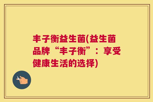 丰子衡益生菌(益生菌品牌“丰子衡”：享受健康生活的选择)