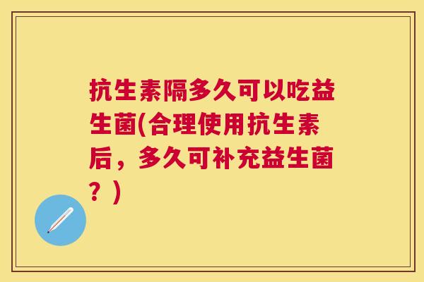 抗生素隔多久可以吃益生菌(合理使用抗生素后，多久可补充益生菌？)