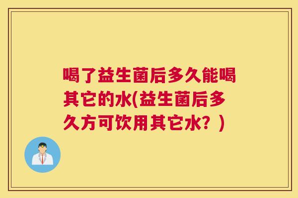 喝了益生菌后多久能喝其它的水(益生菌后多久方可饮用其它水？)