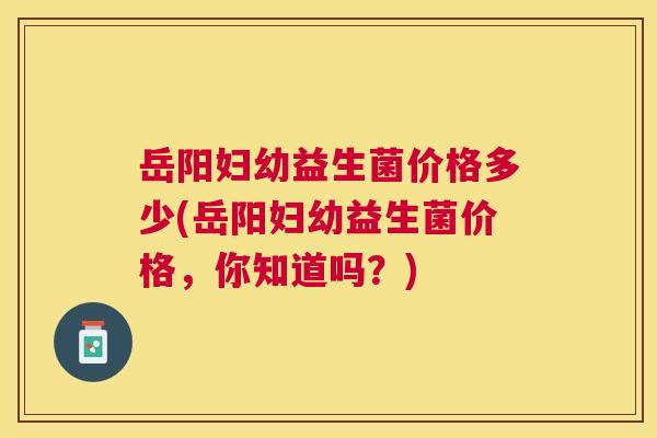 岳阳妇幼益生菌价格多少(岳阳妇幼益生菌价格，你知道吗？)