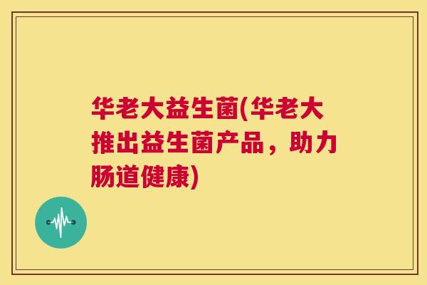 华老大益生菌(华老大推出益生菌产品，助力肠道健康)