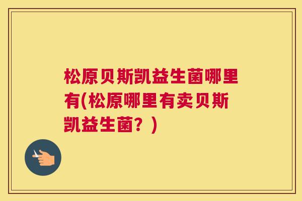 松原贝斯凯益生菌哪里有(松原哪里有卖贝斯凯益生菌？)