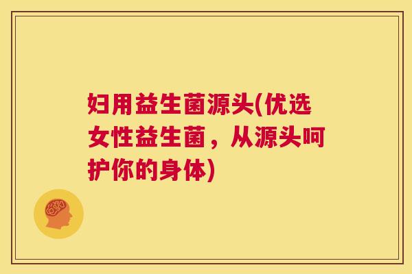 妇用益生菌源头(优选女性益生菌，从源头呵护你的身体)