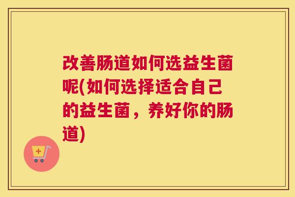 改善肠道如何选益生菌呢(如何选择适合自己的益生菌，养好你的肠道)