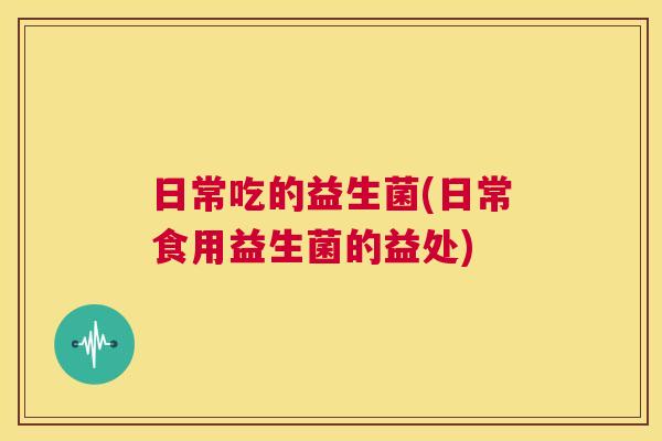 日常吃的益生菌(日常食用益生菌的益处)