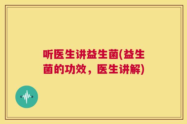 听医生讲益生菌(益生菌的功效，医生讲解)