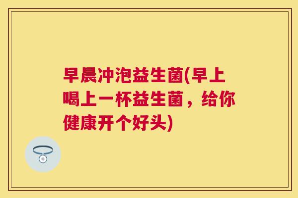 早晨冲泡益生菌(早上喝上一杯益生菌，给你健康开个好头)
