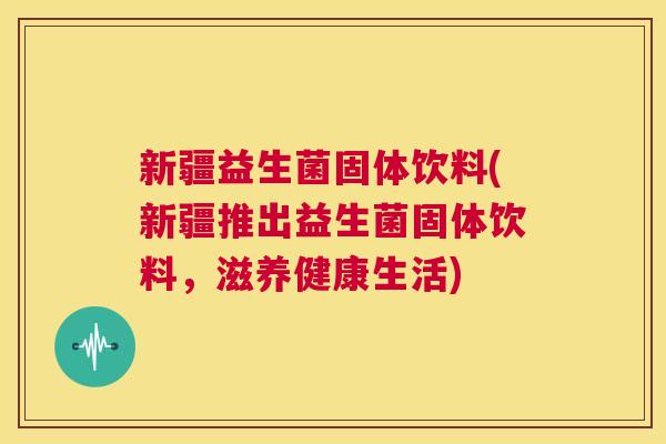 新疆益生菌固体饮料(新疆推出益生菌固体饮料，滋养健康生活)