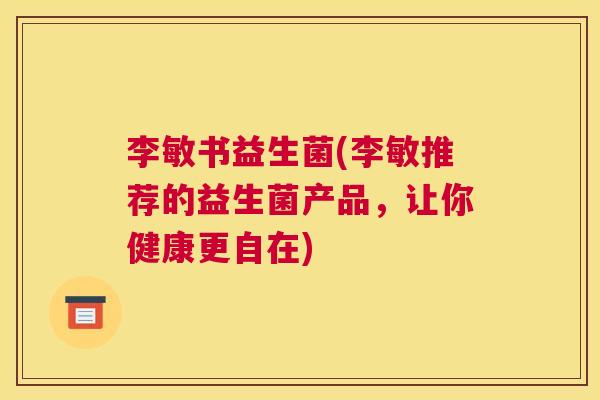 李敏书益生菌(李敏推荐的益生菌产品，让你健康更自在)