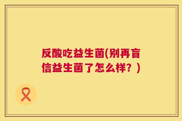 反酸吃益生菌(别再盲信益生菌了怎么样？)