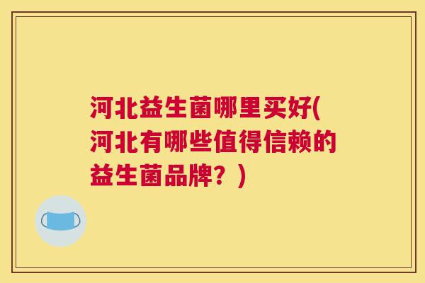 河北益生菌哪里买好(河北有哪些值得信赖的益生菌品牌？)