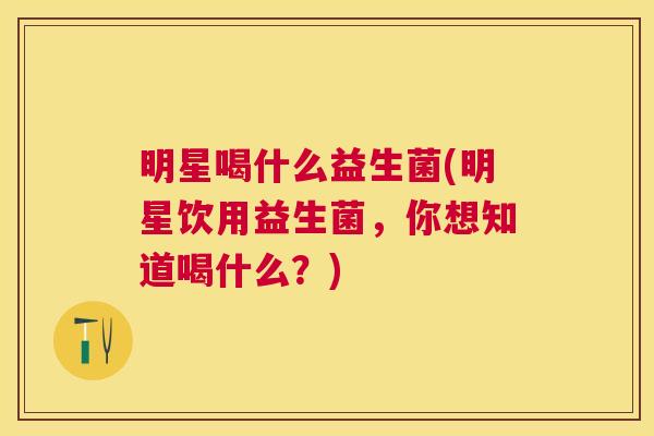 明星喝什么益生菌(明星饮用益生菌，你想知道喝什么？)