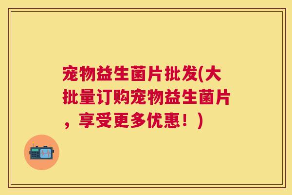 宠物益生菌片批发(大批量订购宠物益生菌片，享受更多优惠！)