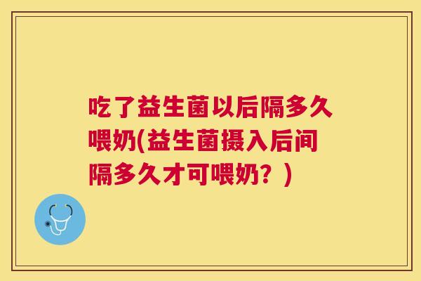 吃了益生菌以后隔多久喂奶(益生菌摄入后间隔多久才可喂奶？)