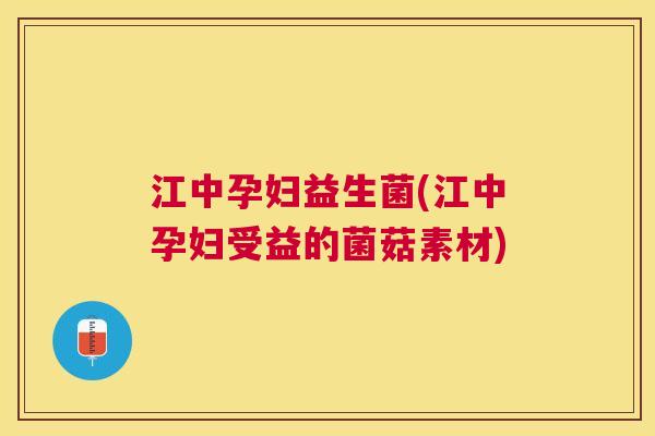 江中孕妇益生菌(江中孕妇受益的菌菇素材)