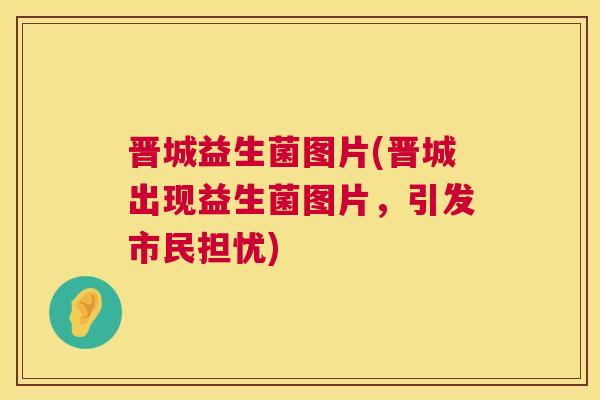 晋城益生菌图片(晋城出现益生菌图片，引发市民担忧)