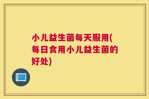 小儿益生菌每天服用(每日食用小儿益生菌的好处)