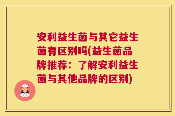 安利益生菌与其它益生菌有区别吗(益生菌品牌推荐：了解安利益生菌与其他品牌的区别)