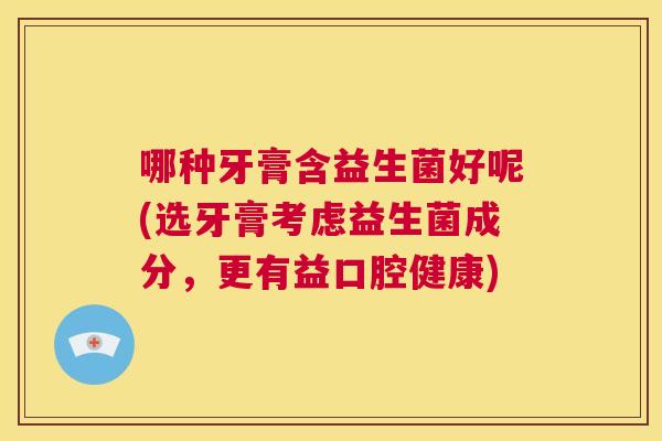 哪种牙膏含益生菌好呢(选牙膏考虑益生菌成分，更有益口腔健康)