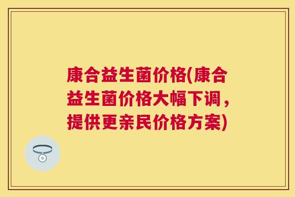 康合益生菌价格(康合益生菌价格大幅下调，提供更亲民价格方案)