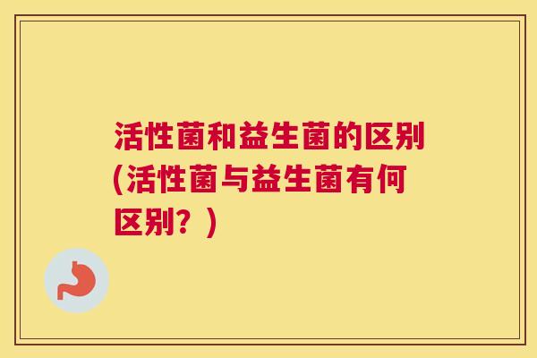 活性菌和益生菌的区别(活性菌与益生菌有何区别？)