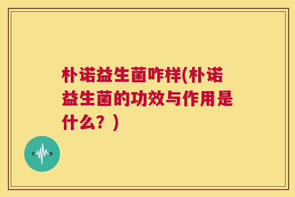 朴诺益生菌咋样(朴诺益生菌的功效与作用是什么？)