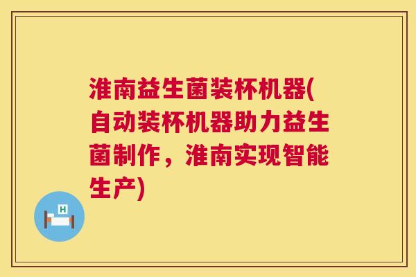 淮南益生菌装杯机器(自动装杯机器助力益生菌制作，淮南实现智能生产)