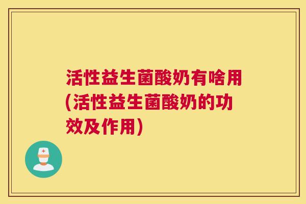 活性益生菌酸奶有啥用(活性益生菌酸奶的功效及作用)