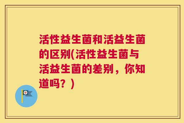 活性益生菌和活益生菌的区别(活性益生菌与活益生菌的差别，你知道吗？)