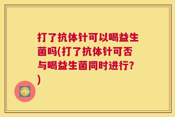 打了抗体针可以喝益生菌吗(打了抗体针可否与喝益生菌同时进行？)