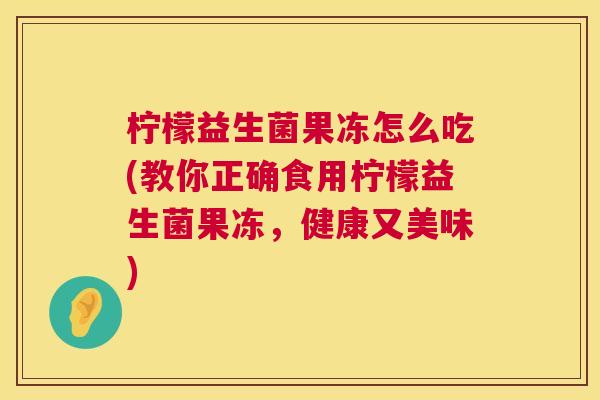 柠檬益生菌果冻怎么吃(教你正确食用柠檬益生菌果冻，健康又美味)