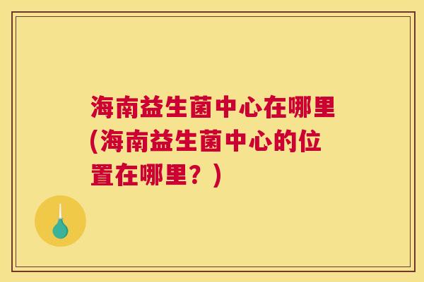 海南益生菌中心在哪里(海南益生菌中心的位置在哪里？)
