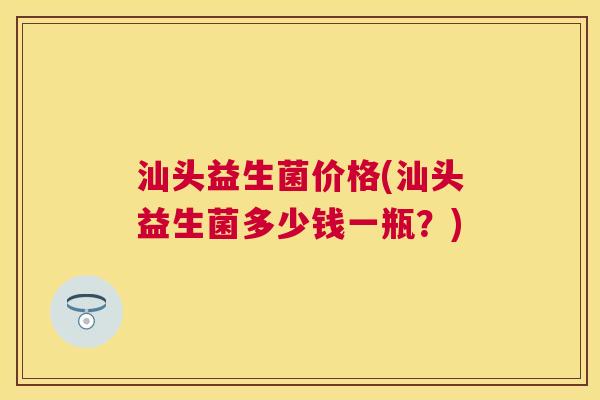 汕头益生菌价格(汕头益生菌多少钱一瓶？)