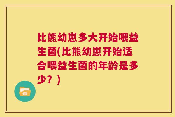 比熊幼崽多大开始喂益生菌(比熊幼崽开始适合喂益生菌的年龄是多少？)