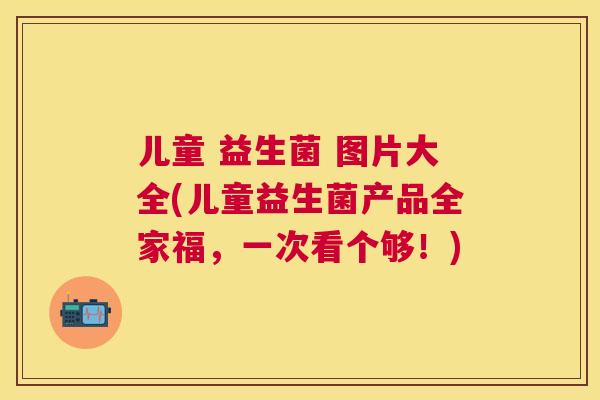 儿童 益生菌 图片大全(儿童益生菌产品全家福，一次看个够！)