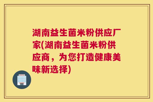 湖南益生菌米粉供应厂家(湖南益生菌米粉供应商，为您打造健康美味新选择)