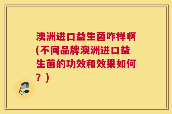 澳洲进口益生菌咋样啊(不同品牌澳洲进口益生菌的功效和效果如何？)