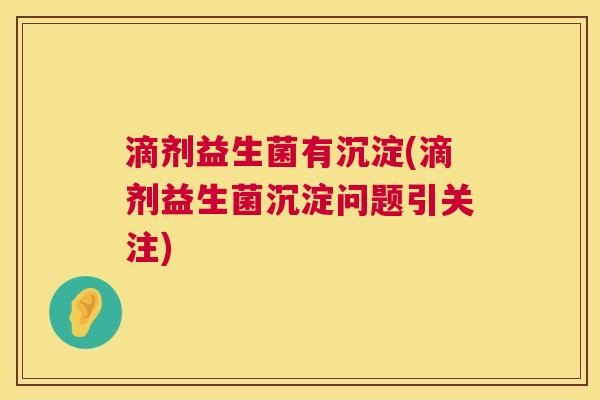 滴剂益生菌有沉淀(滴剂益生菌沉淀问题引关注)