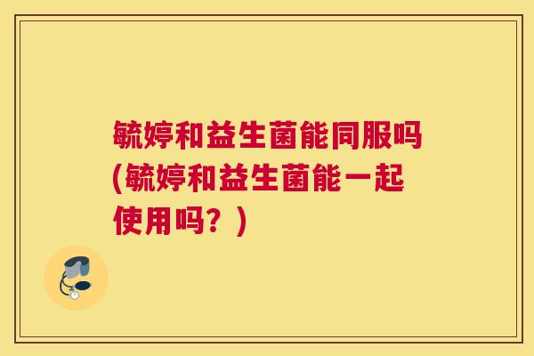 毓婷和益生菌能同服吗(毓婷和益生菌能一起使用吗？)