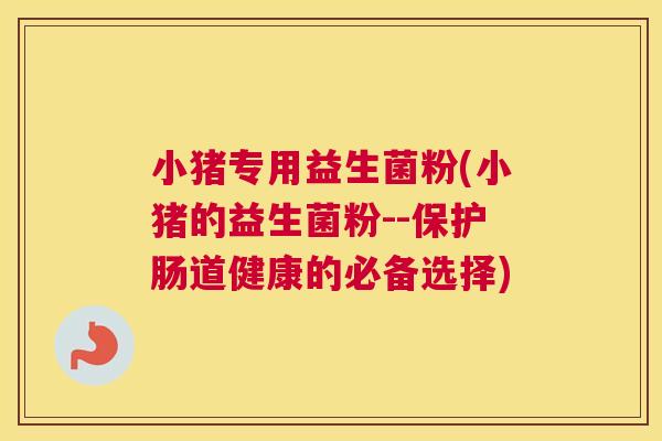 小猪专用益生菌粉(小猪的益生菌粉--保护肠道健康的必备选择)