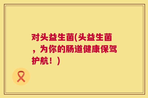 对头益生菌(头益生菌，为你的肠道健康保驾护航！)