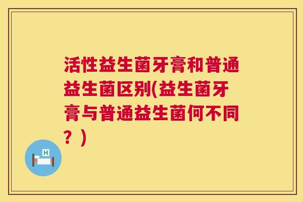 活性益生菌牙膏和普通益生菌区别(益生菌牙膏与普通益生菌何不同？)