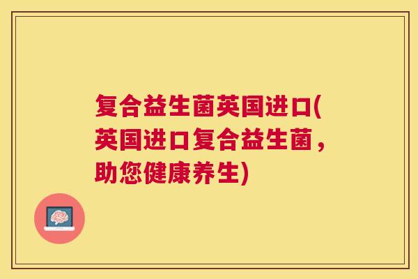 复合益生菌英国进口(英国进口复合益生菌，助您健康养生)
