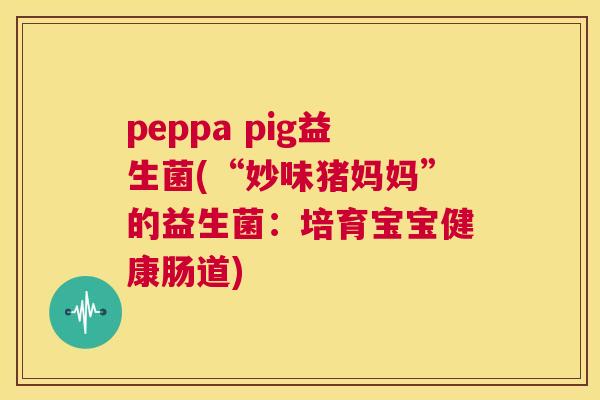 peppa pig益生菌(“妙味猪妈妈”的益生菌：培育宝宝健康肠道)