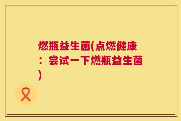 燃瓶益生菌(点燃健康：尝试一下燃瓶益生菌)
