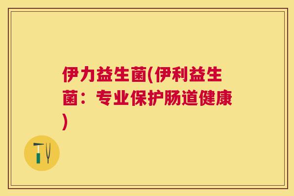 伊力益生菌(伊利益生菌：专业保护肠道健康)