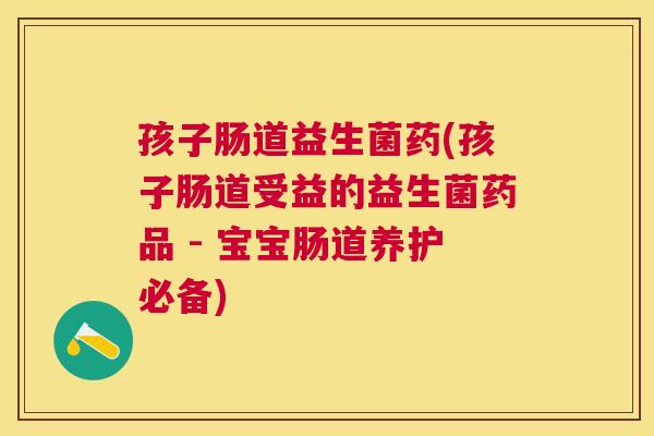孩子肠道益生菌药(孩子肠道受益的益生菌药品 - 宝宝肠道养护必备)