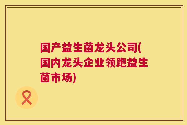 国产益生菌龙头公司(国内龙头企业领跑益生菌市场)